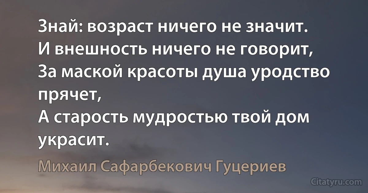 Знай: возраст ничего не значит. 
И внешность ничего не говорит, 
За маской красоты душа уродство прячет, 
А старость мудростью твой дом украсит. (Михаил Сафарбекович Гуцериев)