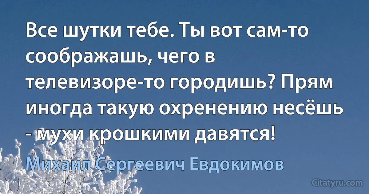 Все шутки тебе. Ты вот сам-то соображашь, чего в телевизоре-то городишь? Прям иногда такую охренению несёшь - мухи крошкими давятся! (Михаил Сергеевич Евдокимов)