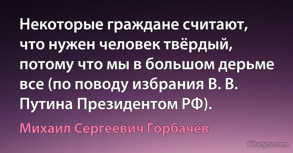 Некоторые граждане считают, что нужен человек твёрдый, потому что мы в большом дерьме все (по поводу избрания В. В. Путина Президентом РФ). (Михаил Сергеевич Горбачёв)