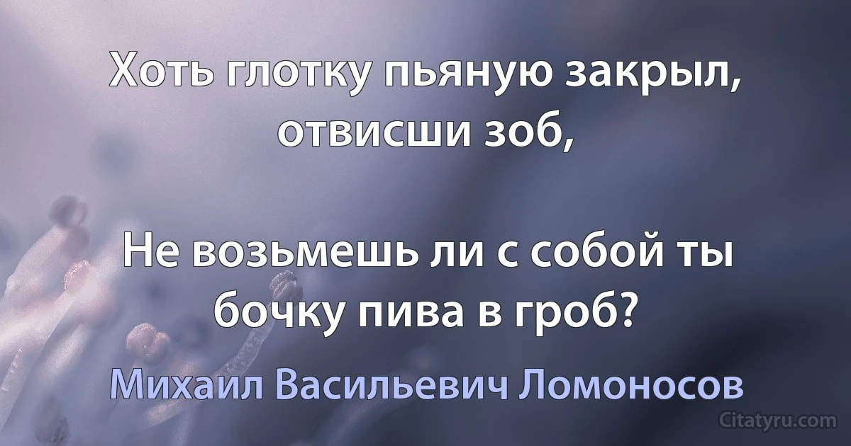 Хоть глотку пьяную закрыл, отвисши зоб,

Не возьмешь ли с собой ты бочку пива в гроб? (Михаил Васильевич Ломоносов)