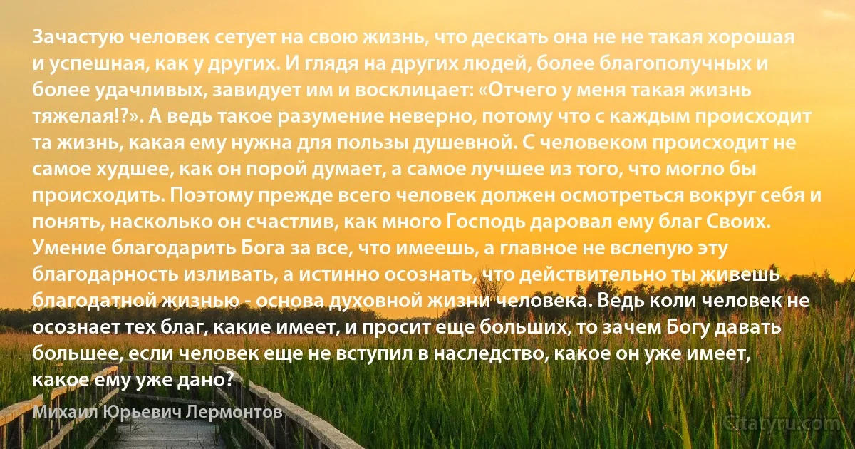 Зачастую человек сетует на свою жизнь, что дескать она не не такая хорошая и успешная, как у других. И глядя на других людей, более благополучных и более удачливых, завидует им и восклицает: «Отчего у меня такая жизнь тяжелая!?». А ведь такое разумение неверно, потому что с каждым происходит та жизнь, какая ему нужна для пользы душевной. С человеком происходит не самое худшее, как он порой думает, а самое лучшее из того, что могло бы происходить. Поэтому прежде всего человек должен осмотреться вокруг себя и понять, насколько он счастлив, как много Господь даровал ему благ Своих. Умение благодарить Бога за все, что имеешь, а главное не вслепую эту благодарность изливать, а истинно осознать, что действительно ты живешь благодатной жизнью - основа духовной жизни человека. Ведь коли человек не осознает тех благ, какие имеет, и просит еще больших, то зачем Богу давать большее, если человек еще не вступил в наследство, какое он уже имеет, какое ему уже дано? (Михаил Юрьевич Лермонтов)