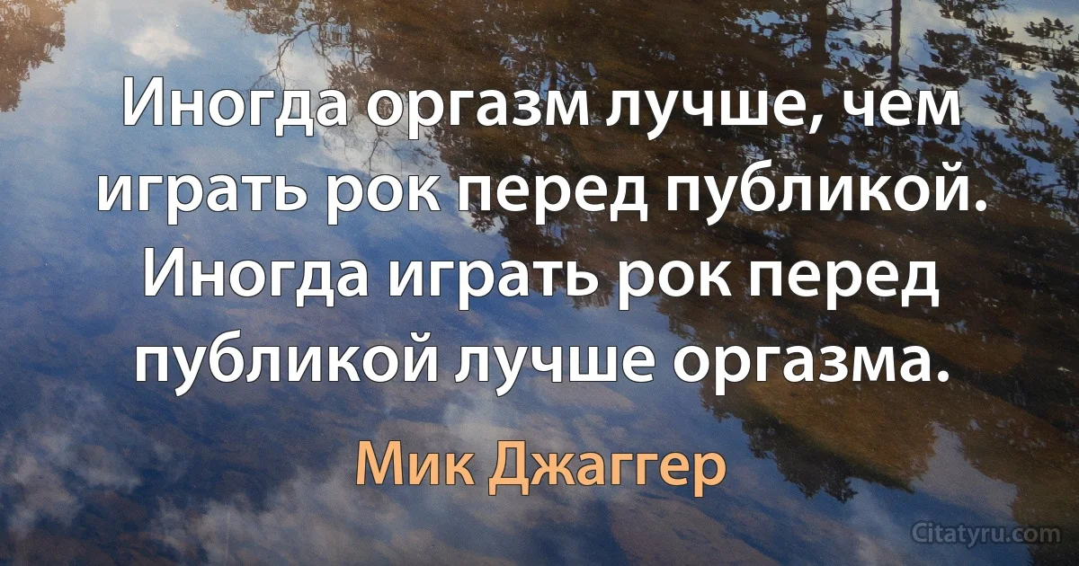 Иногда оргазм лучше, чем играть рок перед публикой.
Иногда играть рок перед публикой лучше оргазма. (Мик Джаггер)