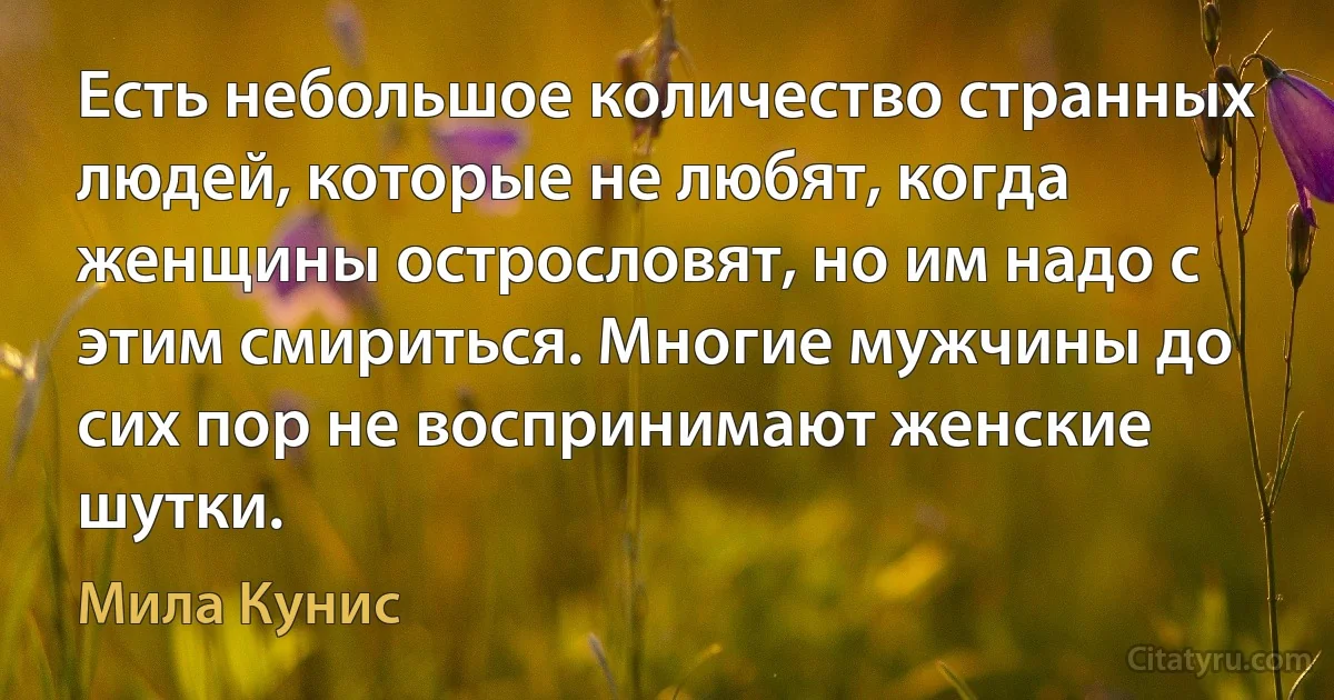 Есть небольшое количество странных людей, которые не любят, когда женщины острословят, но им надо с этим смириться. Многие мужчины до сих пор не воспринимают женские шутки. (Мила Кунис)