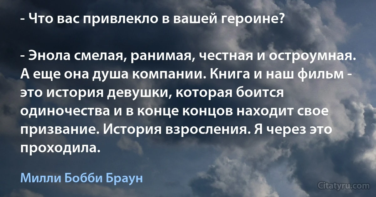 - Что вас привлекло в вашей героине?

- Энола смелая, ранимая, честная и остроумная. А еще она душа компании. Книга и наш фильм - это история девушки, которая боится одиночества и в конце концов находит свое призвание. История взросления. Я через это проходила. (Милли Бобби Браун)