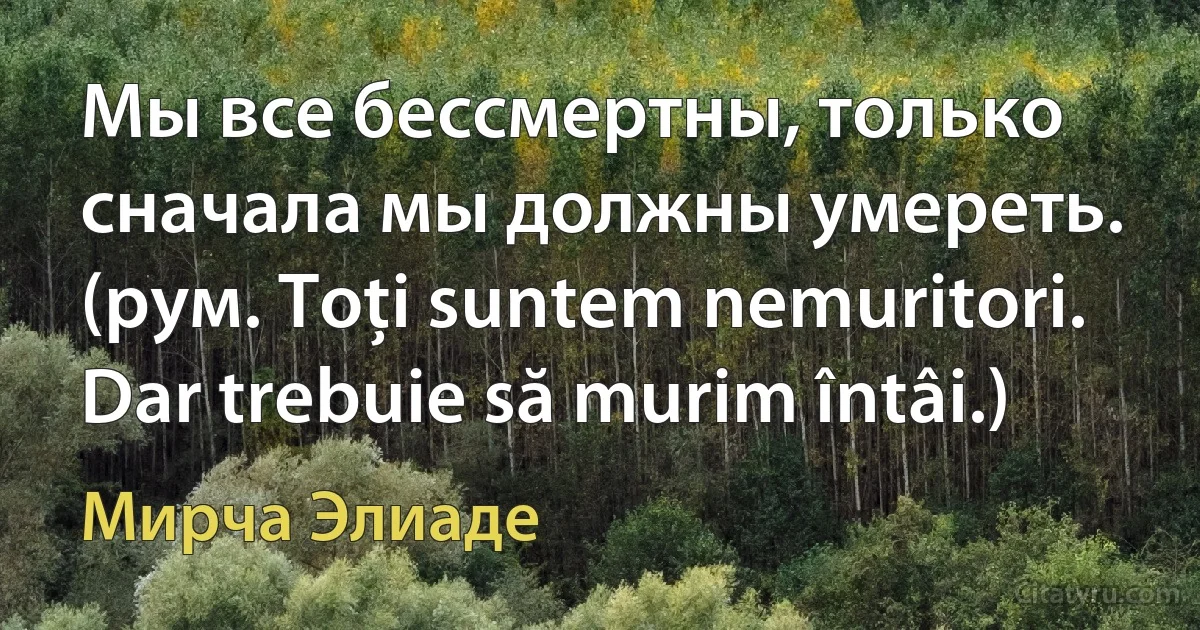 Мы все бессмертны, только сначала мы должны умереть. (рум. Toţi suntem nemuritori. Dar trebuie să murim întâi.) (Мирча Элиаде)