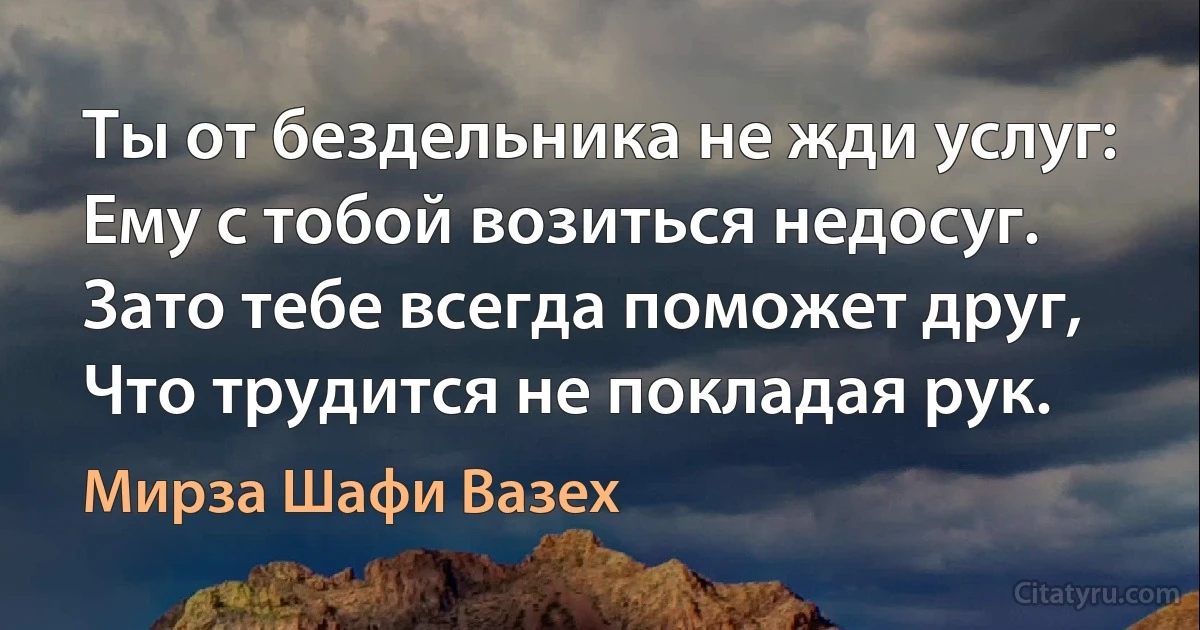 Ты от бездельника не жди услуг:
Ему с тобой возиться недосуг.
Зато тебе всегда поможет друг,
Что трудится не покладая рук. (Мирза Шафи Вазех)