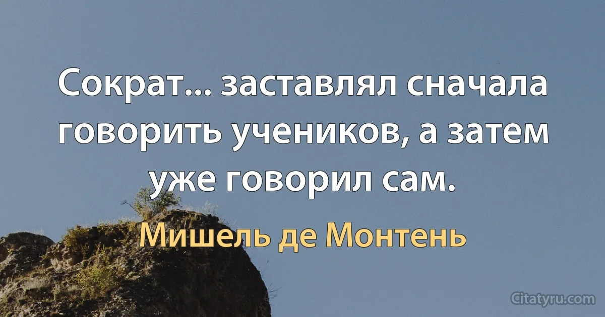 Сократ... заставлял сначала говорить учеников, а затем уже говорил сам. (Мишель де Монтень)