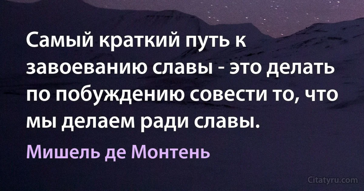 Самый краткий путь к завоеванию славы - это делать по побуждению совести то, что мы делаем ради славы. (Мишель де Монтень)