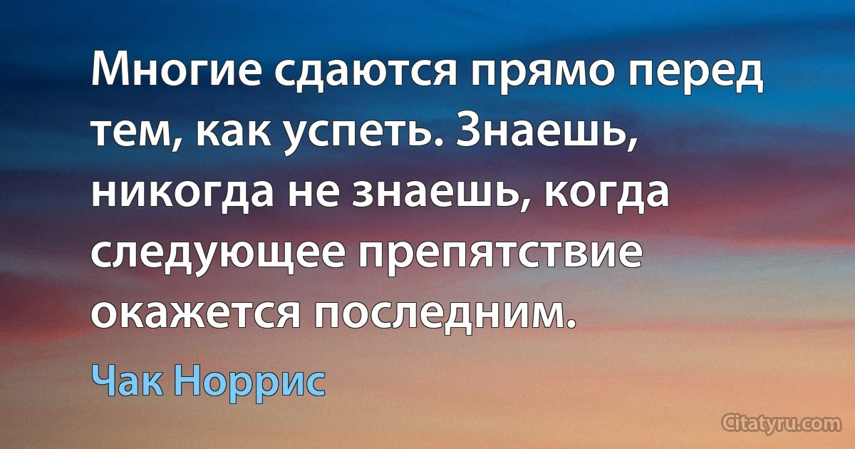 Многие сдаются прямо перед тем, как успеть. Знаешь, никогда не знаешь, когда следующее препятствие окажется последним. (Чак Норрис)