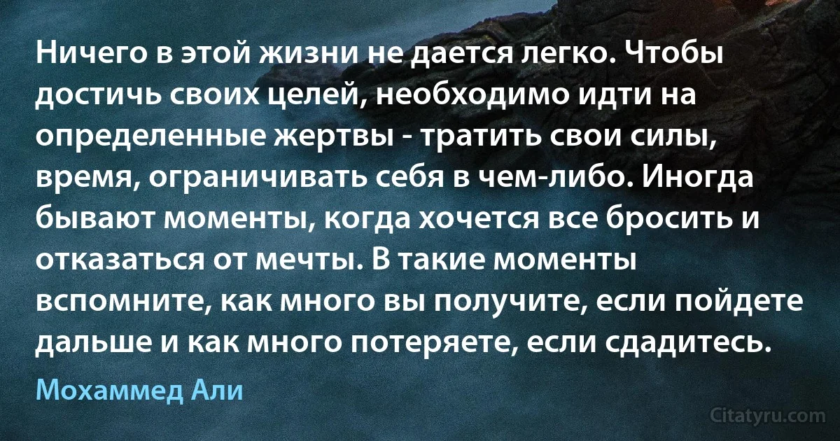 Ничего в этой жизни не дается легко. Чтобы достичь своих целей, необходимо идти на определенные жертвы - тратить свои силы, время, ограничивать себя в чем-либо. Иногда бывают моменты, когда хочется все бросить и отказаться от мечты. В такие моменты вспомните, как много вы получите, если пойдете дальше и как много потеряете, если сдадитесь. (Мохаммед Али)