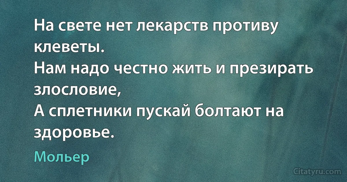 На свете нет лекарств противу клеветы.
Нам надо честно жить и презирать злословие,
А сплетники пускай болтают на здоровье. (Мольер)