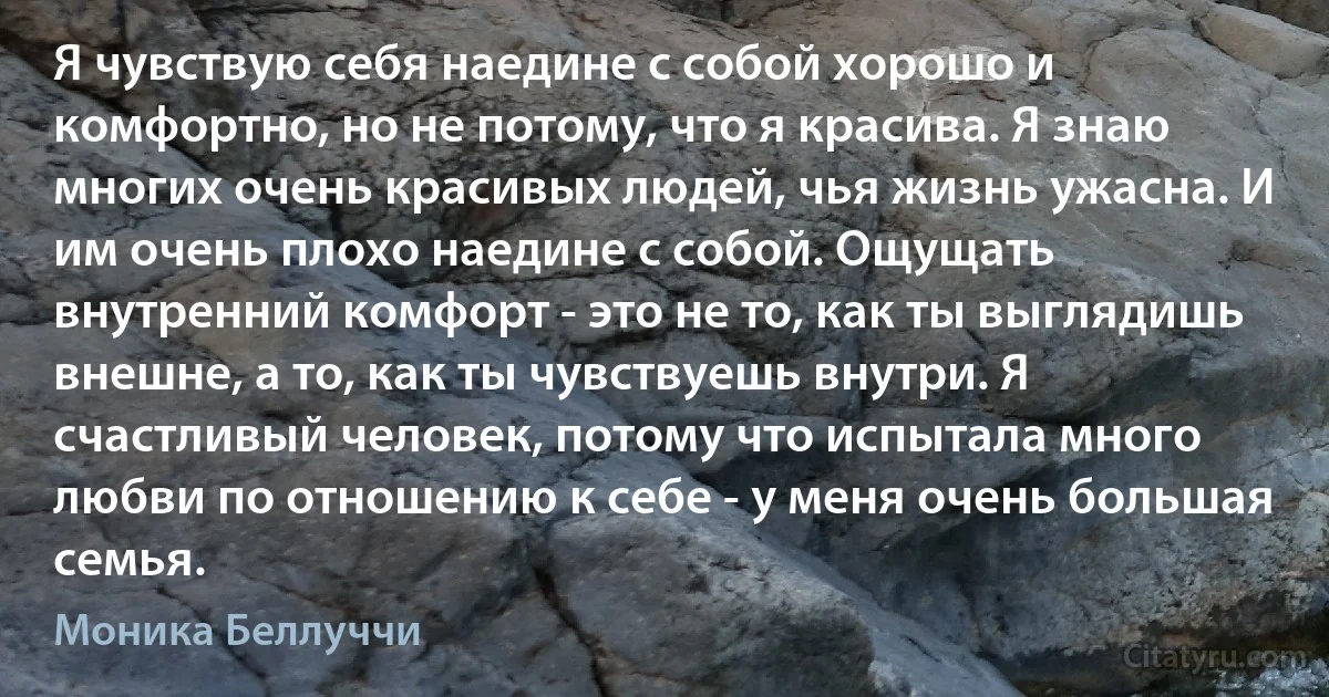 Я чувствую себя наедине с собой хорошо и комфортно, но не потому, что я красива. Я знаю многих очень красивых людей, чья жизнь ужасна. И им очень плохо наедине с собой. Ощущать внутренний комфорт - это не то, как ты выглядишь внешне, а то, как ты чувствуешь внутри. Я счастливый человек, потому что испытала много любви по отношению к себе - у меня очень большая семья. (Моника Беллуччи)