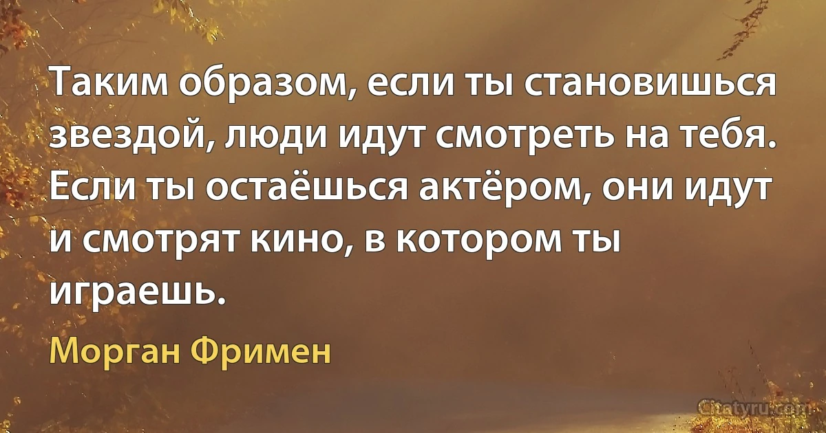 Таким образом, если ты становишься звездой, люди идут смотреть на тебя. Если ты остаёшься актёром, они идут и смотрят кино, в котором ты играешь. (Морган Фримен)