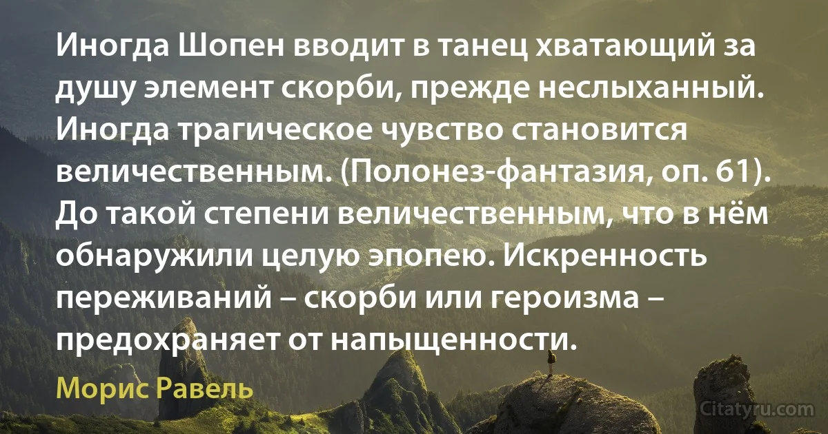 Иногда Шопен вводит в танец хватающий за душу элемент скорби, прежде неслыханный. Иногда трагическое чувство становится величественным. (Полонез-фантазия, оп. 61). До такой степени величественным, что в нём обнаружили целую эпопею. Искренность переживаний – скорби или героизма – предохраняет от напыщенности. (Морис Равель)