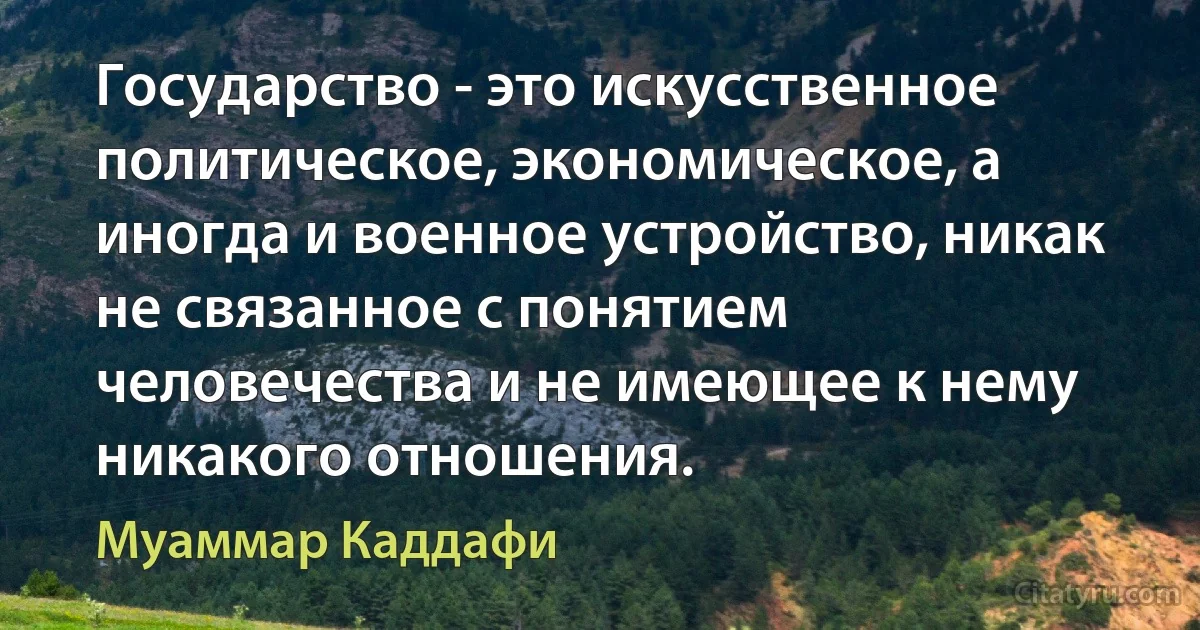 Государство - это искусственное политическое, экономическое, а иногда и военное устройство, никак не связанное с понятием человечества и не имеющее к нему никакого отношения. (Муаммар Каддафи)