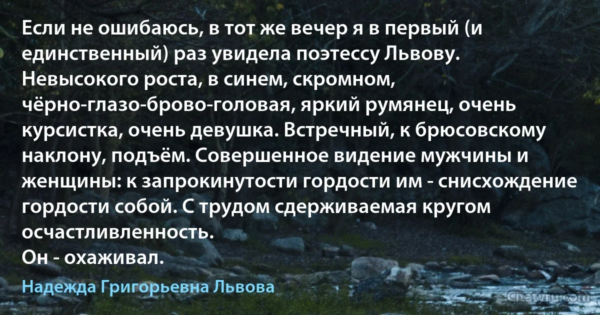 Если не ошибаюсь, в тот же вечер я в первый (и единственный) раз увидела поэтессу Львову. Невысокого роста, в синем, скромном, чёрно-глазо-брово-головая, яркий румянец, очень курсистка, очень девушка. Встречный, к брюсовскому наклону, подъём. Совершенное видение мужчины и женщины: к запрокинутости гордости им - снисхождение гордости собой. С трудом сдерживаемая кругом осчастливленность.
Он - охаживал. (Надежда Григорьевна Львова)