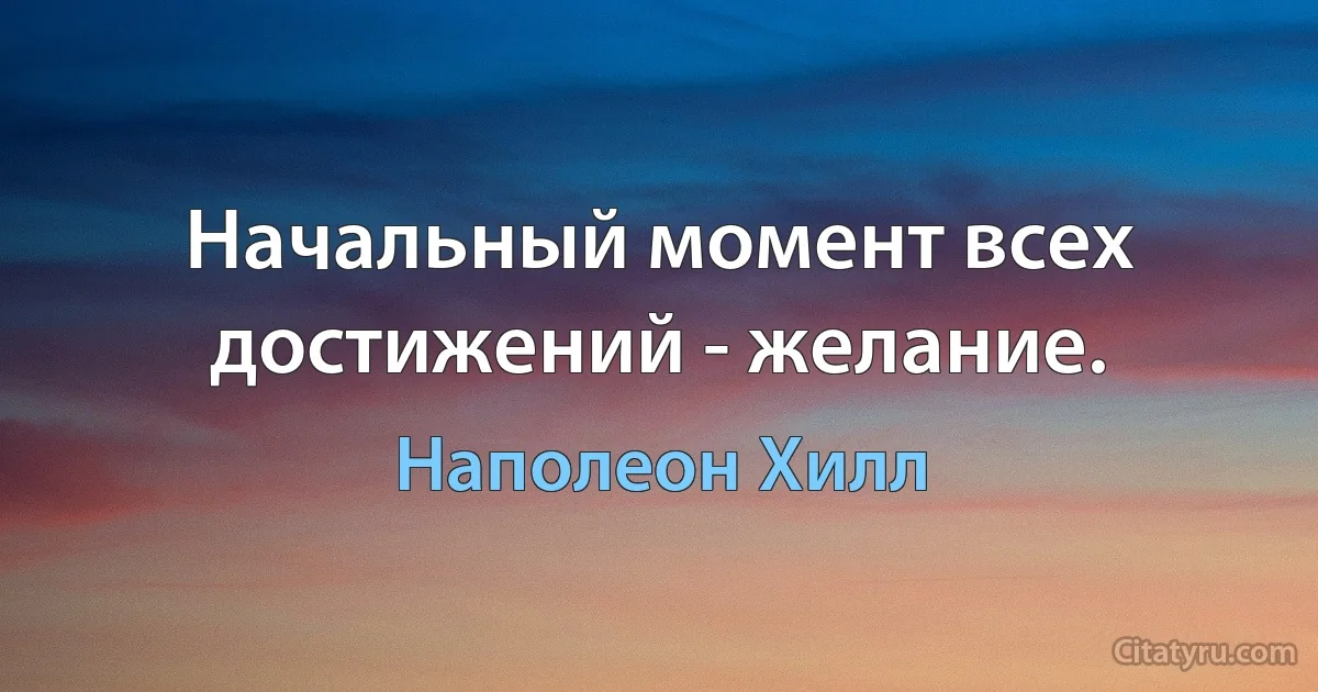 Начальный момент всех достижений - желание. (Наполеон Хилл)