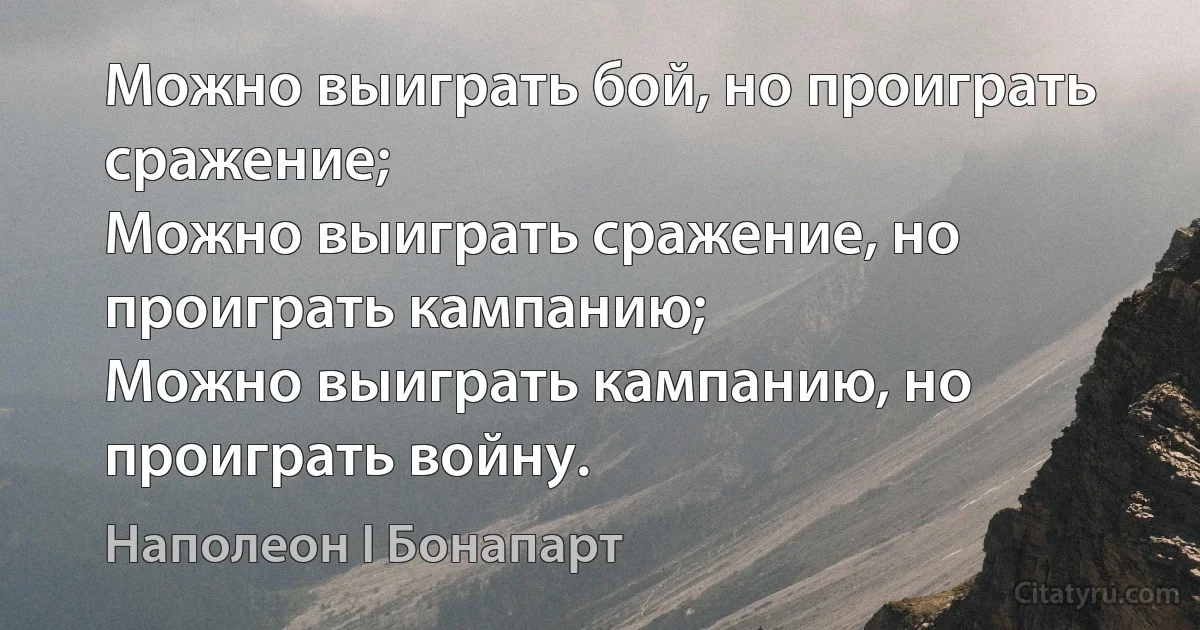 Можно выиграть бой, но проиграть сражение;
Можно выиграть сражение, но проиграть кампанию;
Можно выиграть кампанию, но проиграть войну. (Наполеон I Бонапарт)