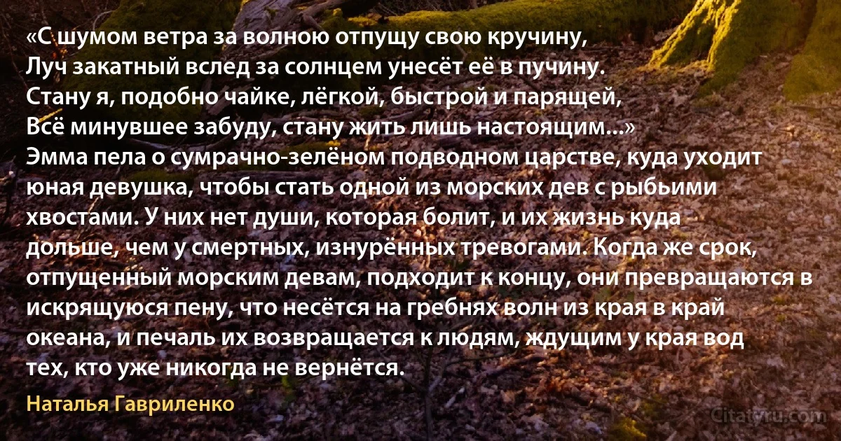 «С шумом ветра за волною отпущу свою кручину,
Луч закатный вслед за солнцем унесёт её в пучину.
Стану я, подобно чайке, лёгкой, быстрой и парящей,
Всё минувшее забуду, стану жить лишь настоящим...»
Эмма пела о сумрачно-зелёном подводном царстве, куда уходит юная девушка, чтобы стать одной из морских дев с рыбьими хвостами. У них нет души, которая болит, и их жизнь куда дольше, чем у смертных, изнурённых тревогами. Когда же срок, отпущенный морским девам, подходит к концу, они превращаются в искрящуюся пену, что несётся на гребнях волн из края в край океана, и печаль их возвращается к людям, ждущим у края вод тех, кто уже никогда не вернётся. (Наталья Гавриленко)