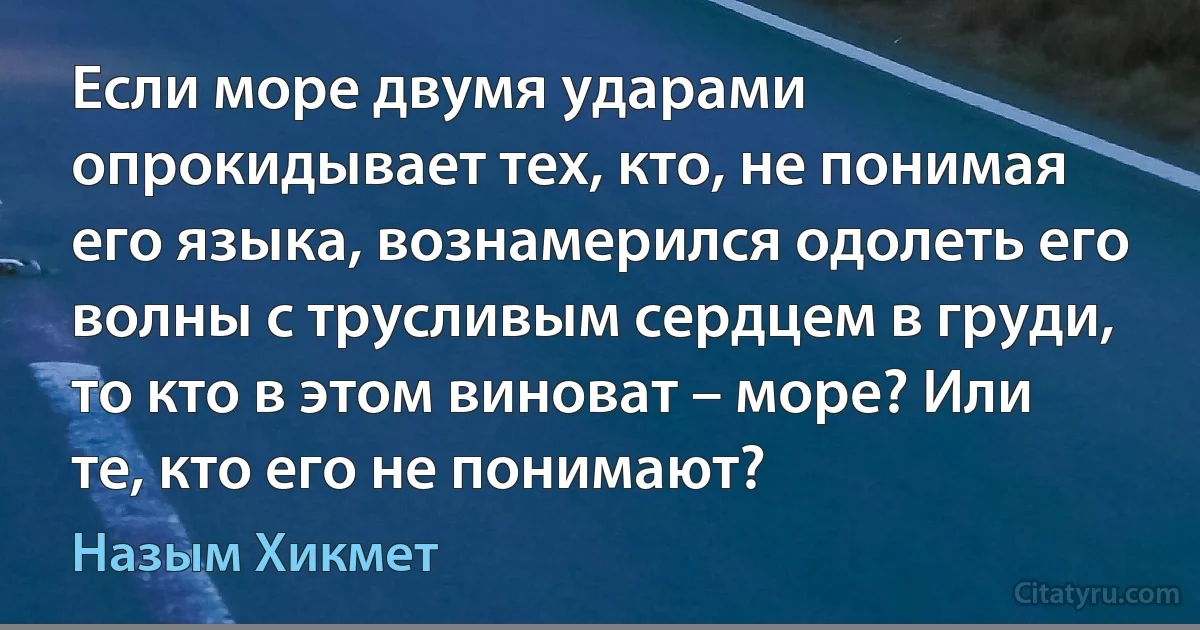 Если море двумя ударами опрокидывает тех, кто, не понимая его языка, вознамерился одолеть его волны с трусливым сердцем в груди, то кто в этом виноват – море? Или те, кто его не понимают? (Назым Хикмет)