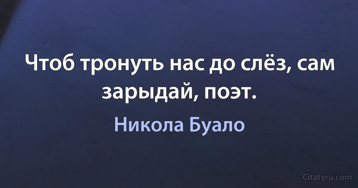 Чтоб тронуть нас до слёз, сам зарыдай, поэт. (Никола Буало)