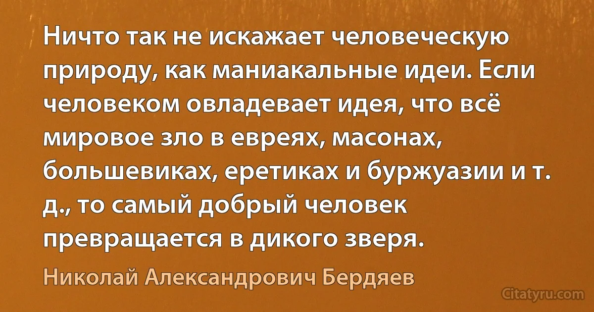 Ничто так не искажает человеческую природу, как маниакальные идеи. Если человеком овладевает идея, что всё мировое зло в евреях, масонах, большевиках, еретиках и буржуазии и т. д., то самый добрый человек превращается в дикого зверя. (Николай Александрович Бердяев)