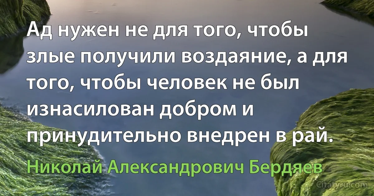 Ад нужен не для того, чтобы злые получили воздаяние, а для того, чтобы человек не был изнасилован добром и принудительно внедрен в рай. (Николай Александрович Бердяев)