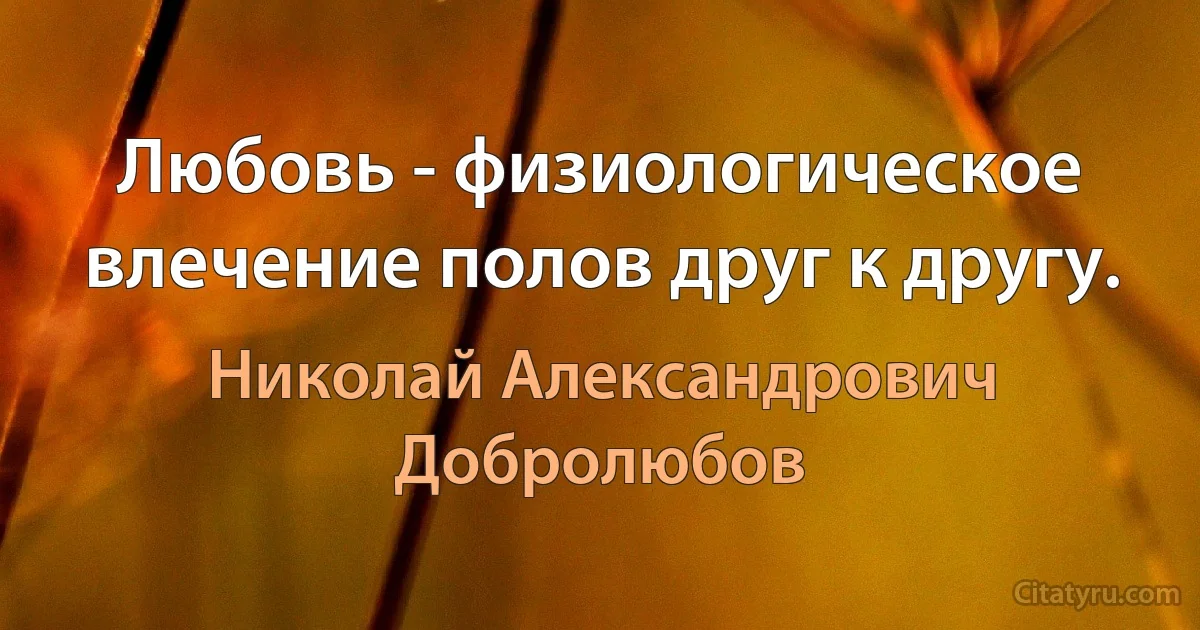 Любовь - физиологическое влечение полов друг к другу. (Николай Александрович Добролюбов)