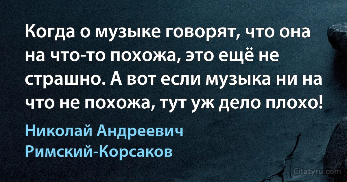 Когда о музыке говорят, что она на что-то похожа, это ещё не страшно. А вот если музыка ни на что не похожа, тут уж дело плохо! (Николай Андреевич Римский-Корсаков)