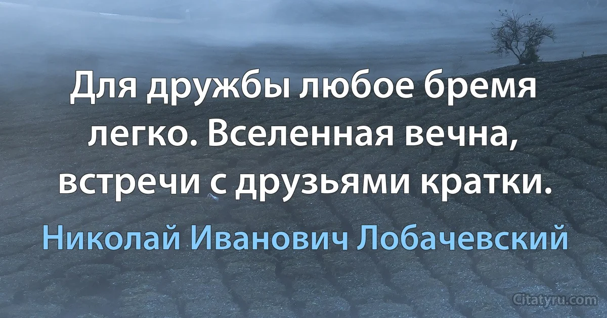 Для дружбы любое бремя легко. Вселенная вечна, встречи с друзьями кратки. (Николай Иванович Лобачевский)