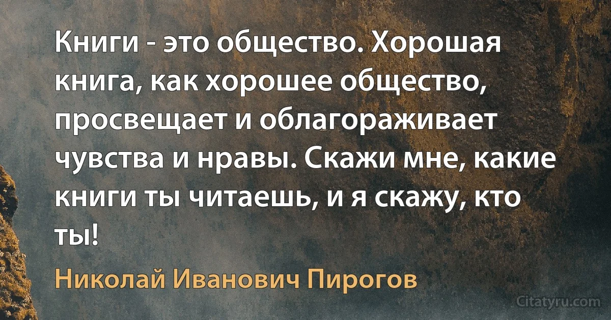 Книги - это общество. Хорошая книга, как хорошее общество, просвещает и облагораживает чувства и нравы. Скажи мне, какие книги ты читаешь, и я скажу, кто ты! (Николай Иванович Пирогов)