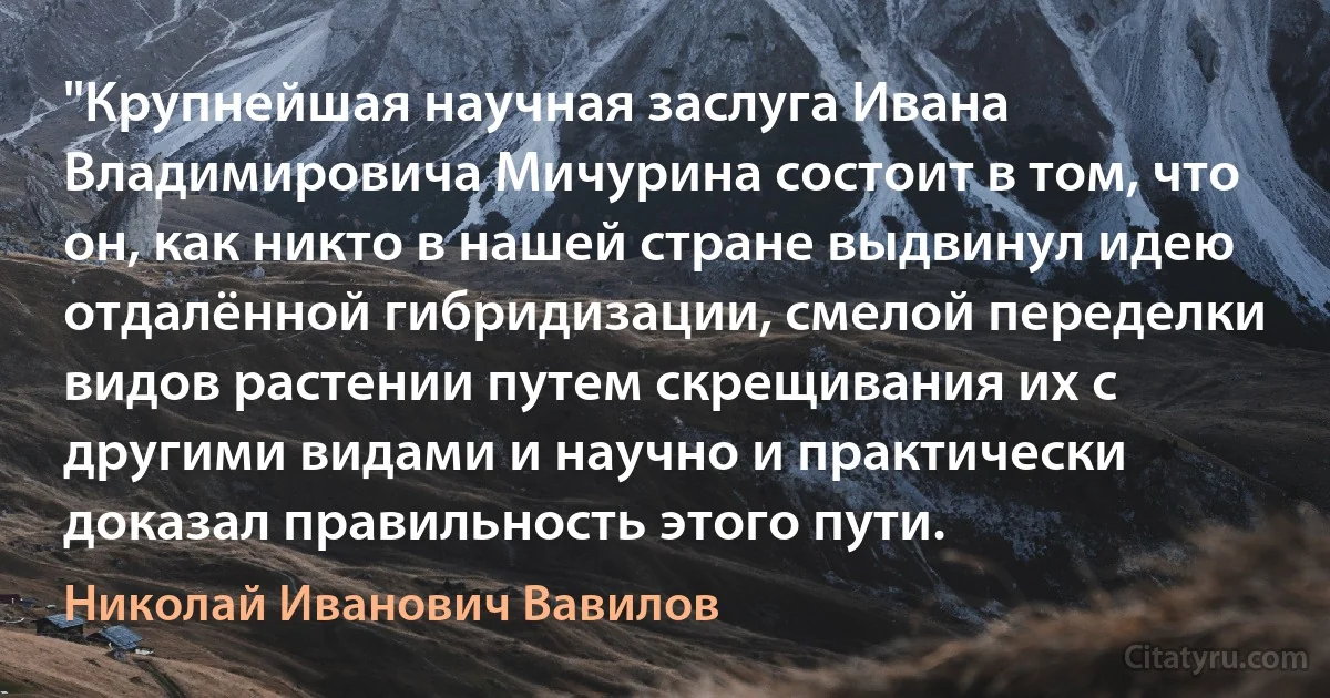 "Крупнейшая научная заслуга Ивана Владимировича Мичурина состоит в том, что он, как никто в нашей стране выдвинул идею отдалённой гибридизации, смелой переделки видов растении путем скрещивания их с другими видами и научно и практически доказал правильность этого пути. (Николай Иванович Вавилов)