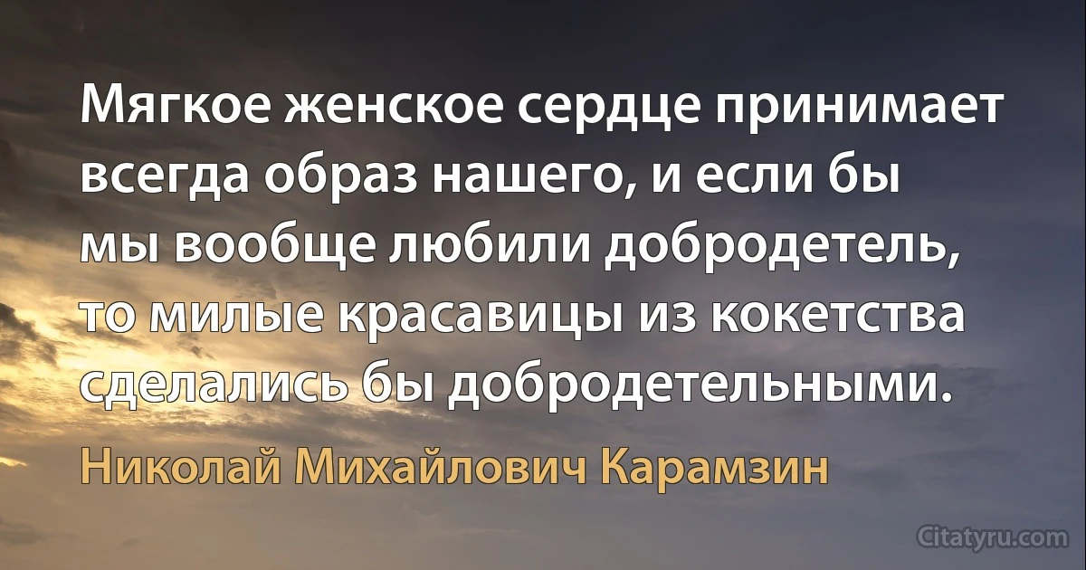 Мягкое женское сердце принимает всегда образ нашего, и если бы мы вообще любили добродетель, то милые красавицы из кокетства сделались бы добродетельными. (Николай Михайлович Карамзин)