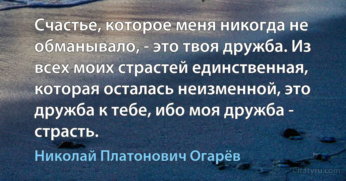 Счастье, которое меня никогда не обманывало, - это твоя дружба. Из всех моих страстей единственная, которая осталась неизменной, это дружба к тебе, ибо моя дружба - страсть. (Николай Платонович Огарёв)