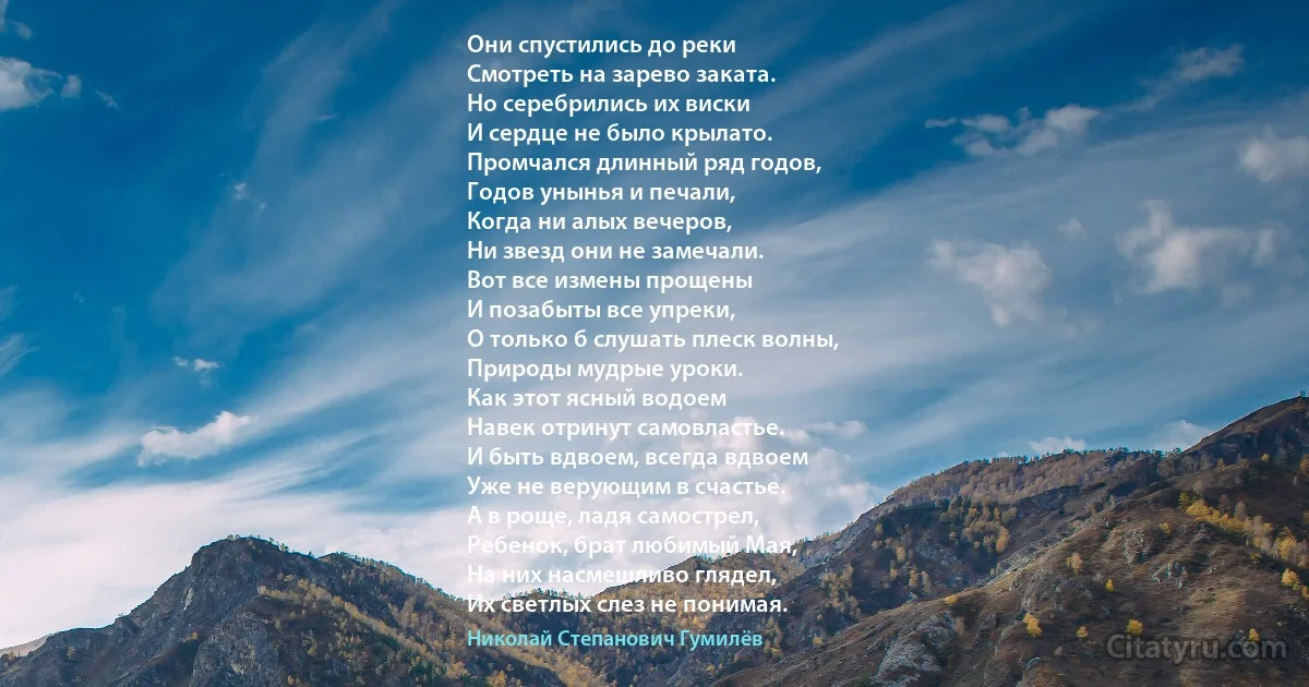 Они спустились до реки
Смотреть на зарево заката.
Но серебрились их виски
И сердце не было крылато.
Промчался длинный ряд годов,
Годов унынья и печали,
Когда ни алых вечеров,
Ни звезд они не замечали.
Вот все измены прощены
И позабыты все упреки,
О только б слушать плеск волны,
Природы мудрые уроки.
Как этот ясный водоем
Навек отринут самовластье.
И быть вдвоем, всегда вдвоем
Уже не верующим в счастье.
А в роще, ладя самострел,
Ребенок, брат любимый Мая,
На них насмешливо глядел,
Их светлых слез не понимая. (Николай Степанович Гумилёв)