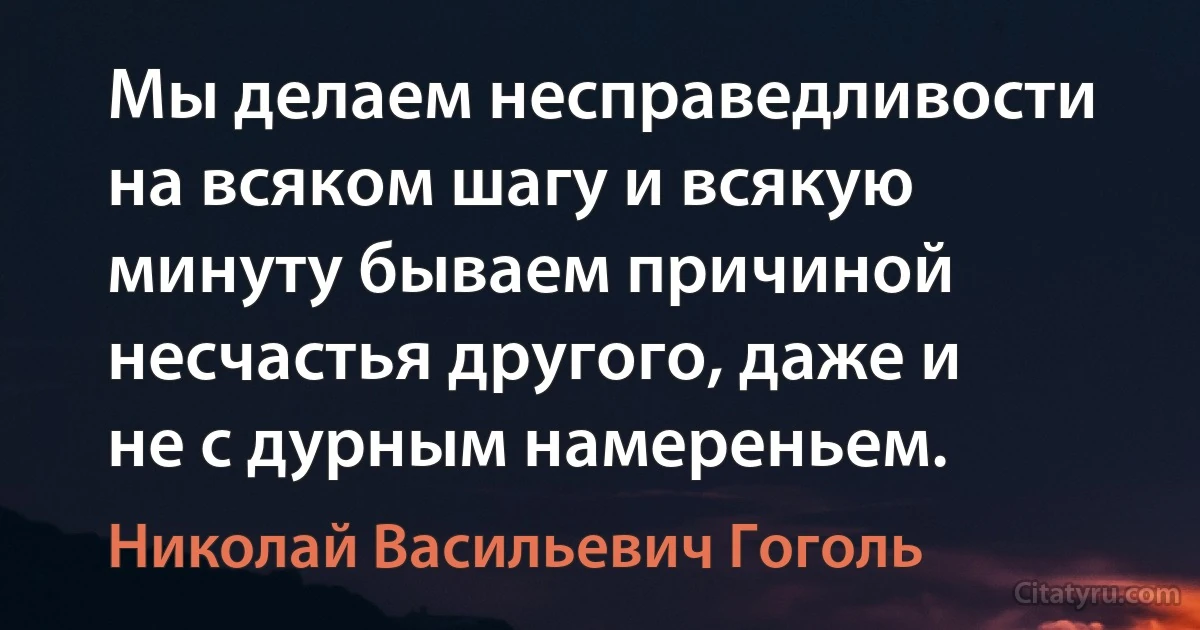 Мы делаем несправедливости на всяком шагу и всякую минуту бываем причиной несчастья другого, даже и не с дурным намереньем. (Николай Васильевич Гоголь)