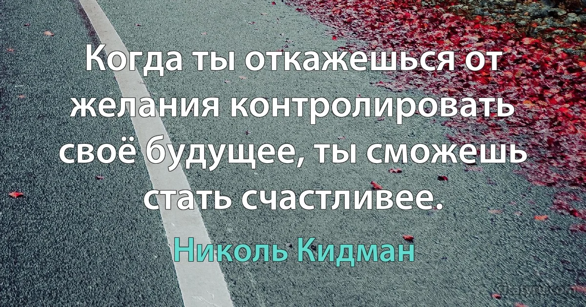 Когда ты откажешься от желания контролировать своё будущее, ты сможешь стать счастливее. (Николь Кидман)