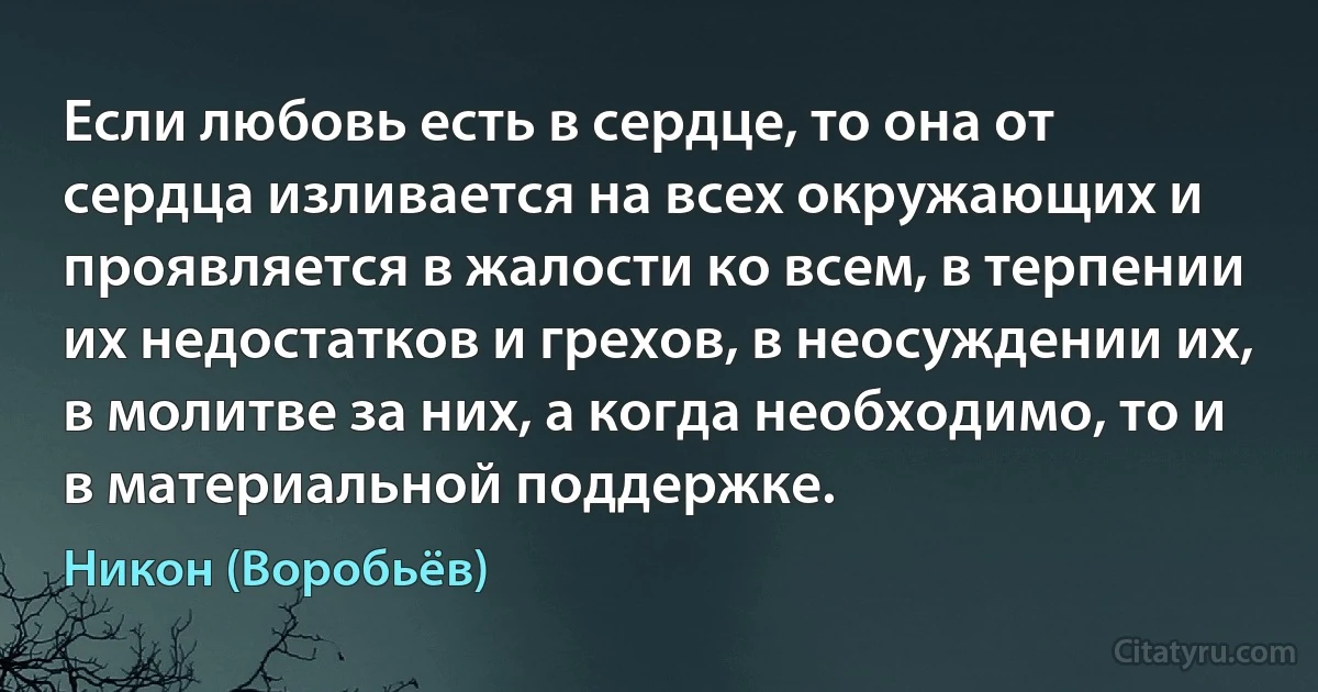 Если любовь есть в сердце, то она от сердца изливается на всех окружающих и проявляется в жалости ко всем, в терпении их недостатков и грехов, в неосуждении их, в молитве за них, а когда необходимо, то и в материальной поддержке. (Никон (Воробьёв))