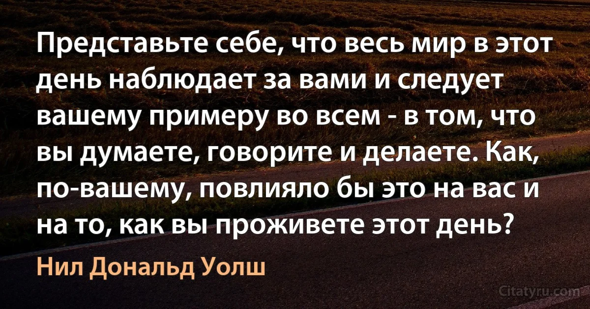 Представьте себе, что весь мир в этот день наблюдает за вами и следует вашему примеру во всем - в том, что вы думаете, говорите и делаете. Как, по-вашему, повлияло бы это на вас и на то, как вы проживете этот день? (Нил Дональд Уолш)