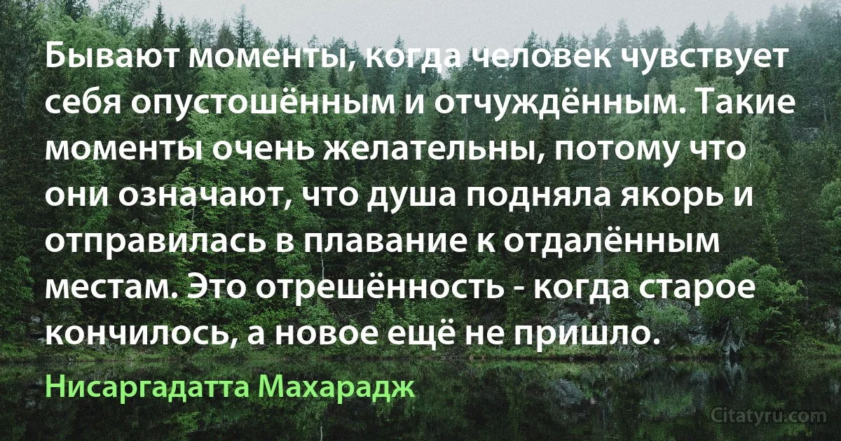 Бывают моменты, когда человек чувствует себя опустошённым и отчуждённым. Такие моменты очень желательны, потому что они означают, что душа подняла якорь и отправилась в плавание к отдалённым местам. Это отрешённость - когда старое кончилось, а новое ещё не пришло. (Нисаргадатта Махарадж)