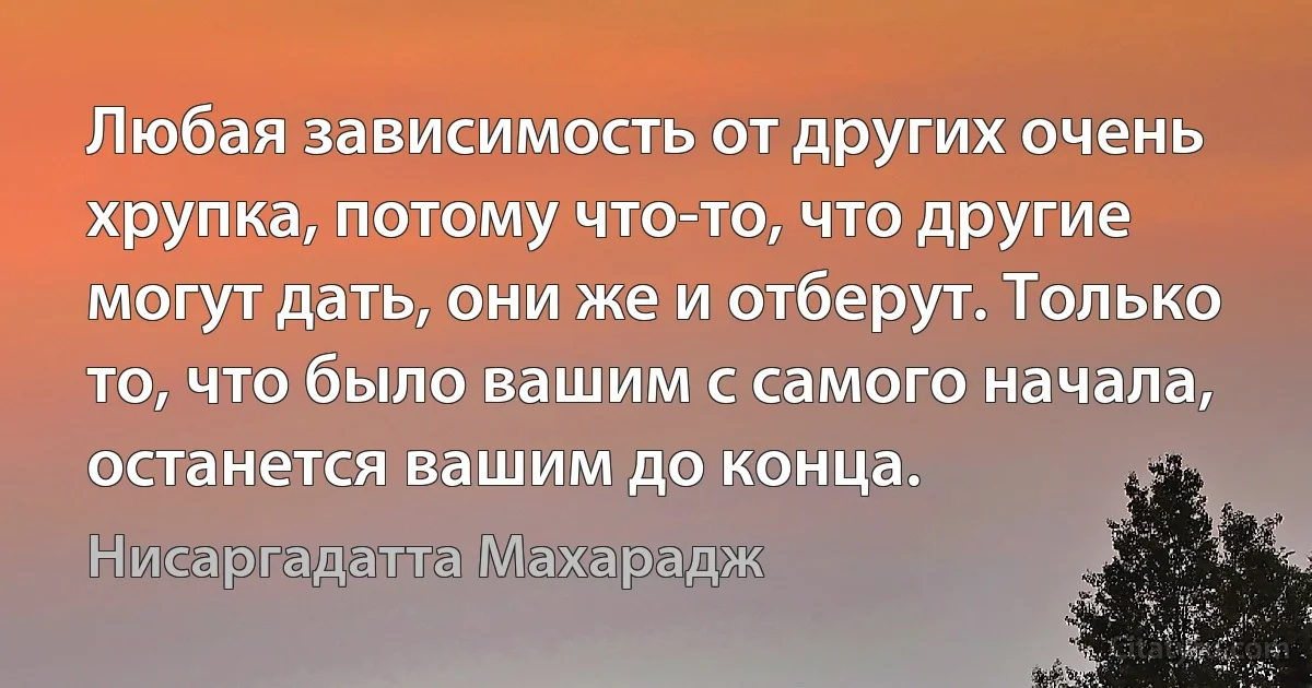 Любая зависимость от других очень хрупка, потому что-то, что другие могут дать, они же и отберут. Только то, что было вашим с самого начала, останется вашим до конца. (Нисаргадатта Махарадж)