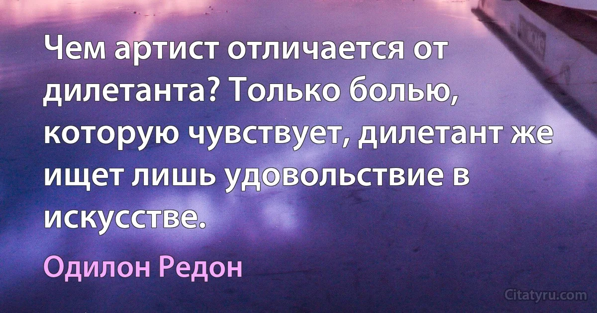 Чем артист отличается от дилетанта? Только болью, которую чувствует, дилетант же ищет лишь удовольствие в искусстве. (Одилон Редон)