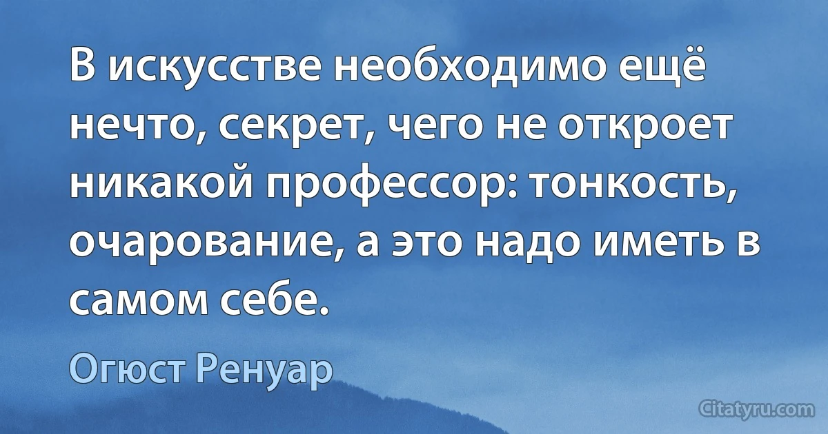 В искусстве необходимо ещё нечто, секрет, чего не откроет никакой профессор: тонкость, очарование, а это надо иметь в самом себе. (Огюст Ренуар)