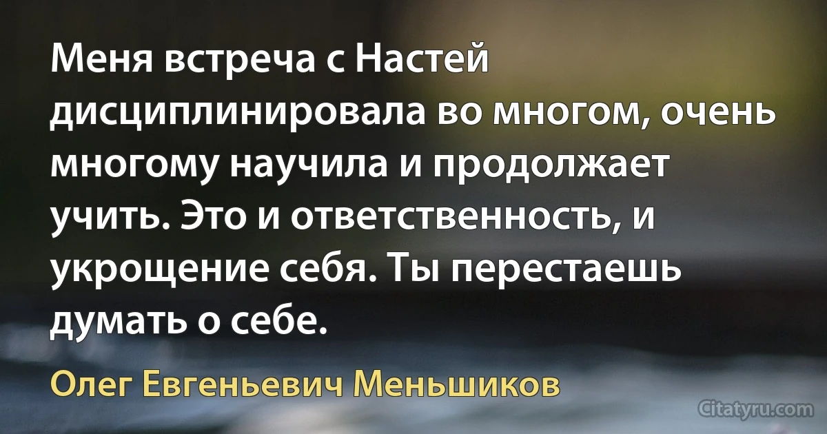 Меня встреча с Настей дисциплинировала во многом, очень многому научила и продолжает учить. Это и ответственность, и укрощение себя. Ты перестаешь думать о себе. (Олег Евгеньевич Меньшиков)