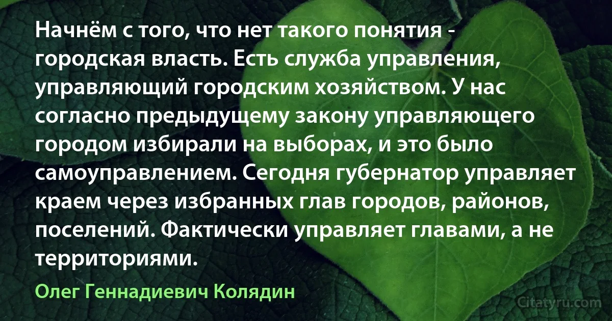 Начнём с того, что нет такого понятия - городская власть. Есть служба управления, управляющий городским хозяйством. У нас согласно предыдущему закону управляющего городом избирали на выборах, и это было самоуправлением. Сегодня губернатор управляет краем через избранных глав городов, районов, поселений. Фактически управляет главами, а не территориями. (Олег Геннадиевич Колядин)