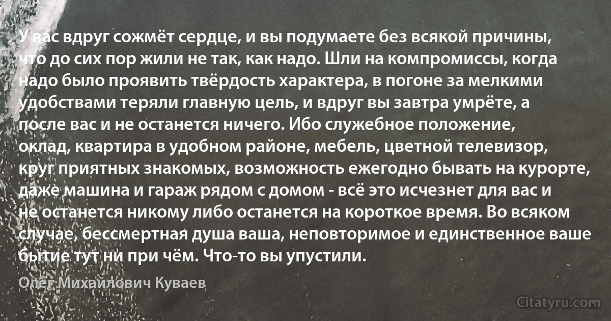 У вас вдруг сожмёт сердце, и вы подумаете без всякой причины, что до сих пор жили не так, как надо. Шли на компромиссы, когда надо было проявить твёрдость характера, в погоне за мелкими удобствами теряли главную цель, и вдруг вы завтра умрёте, а после вас и не останется ничего. Ибо служебное положение, оклад, квартира в удобном районе, мебель, цветной телевизор, круг приятных знакомых, возможность ежегодно бывать на курорте, даже машина и гараж рядом с домом - всё это исчезнет для вас и не останется никому либо останется на короткое время. Во всяком случае, бессмертная душа ваша, неповторимое и единственное ваше бытие тут ни при чём. Что-то вы упустили. (Олег Михайлович Куваев)