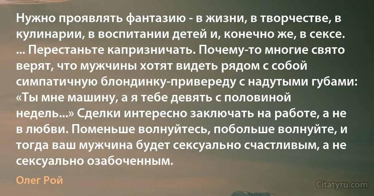 Нужно проявлять фантазию - в жизни, в творчестве, в кулинарии, в воспитании детей и, конечно же, в сексе.
... Перестаньте капризничать. Почему-то многие свято верят, что мужчины хотят видеть рядом с собой симпатичную блондинку-привереду с надутыми губами: «Ты мне машину, а я тебе девять с половиной недель...» Сделки интересно заключать на работе, а не в любви. Поменьше волнуйтесь, побольше волнуйте, и тогда ваш мужчина будет сексуально счастливым, а не сексуально озабоченным. (Олег Рой)