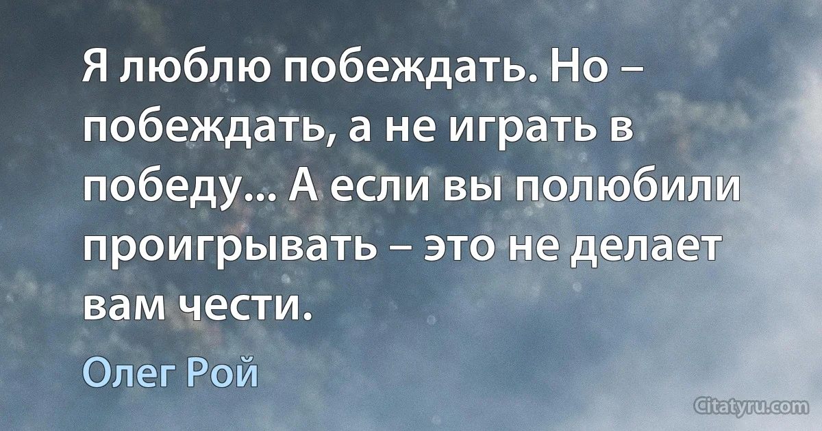 Я люблю побеждать. Но – побеждать, а не играть в победу... А если вы полюбили проигрывать – это не делает вам чести. (Олег Рой)