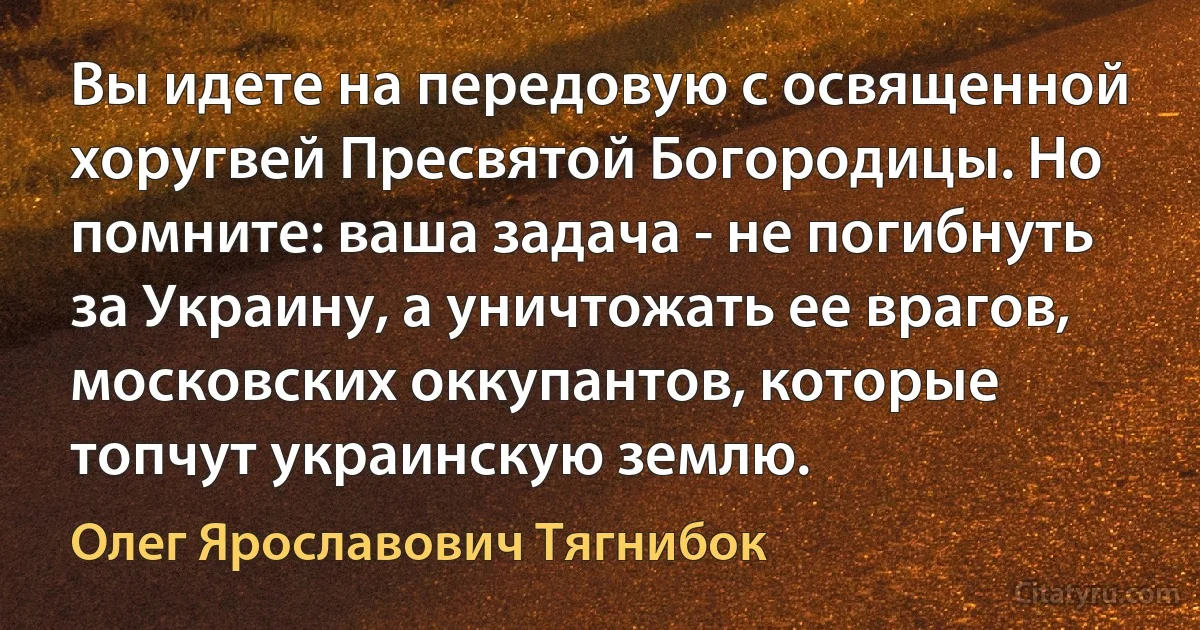 Вы идете на передовую с освященной хоругвей Пресвятой Богородицы. Но помните: ваша задача - не погибнуть за Украину, а уничтожать ее врагов, московских оккупантов, которые топчут украинскую землю. (Олег Ярославович Тягнибок)