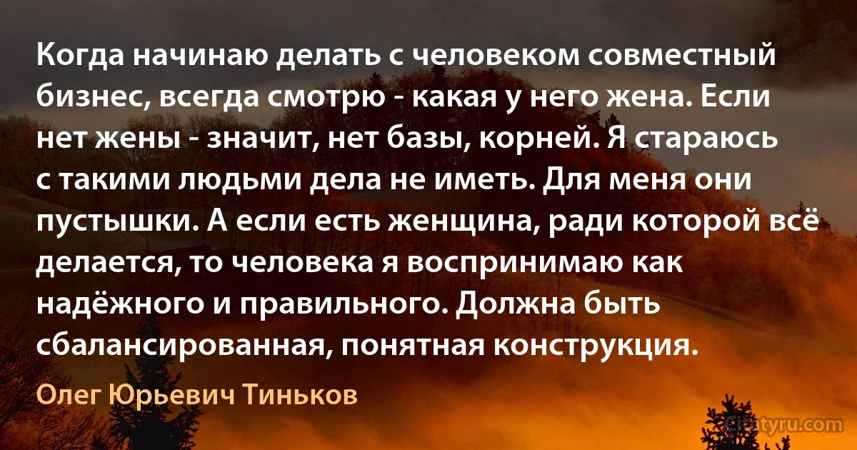 Когда начинаю делать с человеком совместный бизнес, всегда смотрю - какая у него жена. Если нет жены - значит, нет базы, корней. Я стараюсь с такими людьми дела не иметь. Для меня они пустышки. А если есть женщина, ради которой всё делается, то человека я воспринимаю как надёжного и правильного. Должна быть сбалансированная, понятная конструкция. (Олег Юрьевич Тиньков)